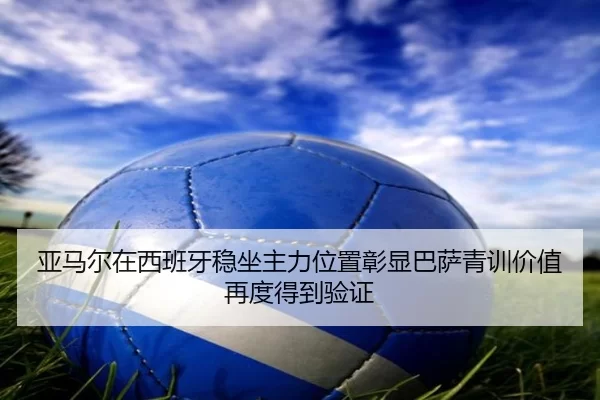 亚马尔在西班牙稳坐主力位置彰显巴萨青训价值再度得到验证